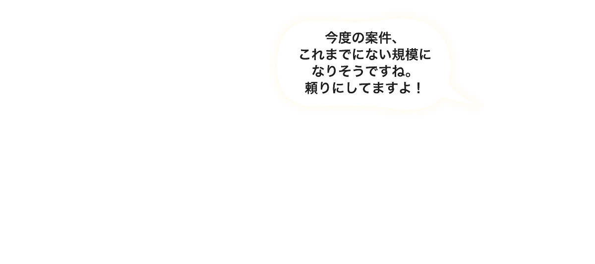 今度の案件、これまでにない規模になりそうですね。頼りにしてますよ！