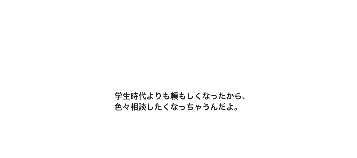 学生時代よりも頼もしくなったから、色々相談したくなっちゃうんだよ。