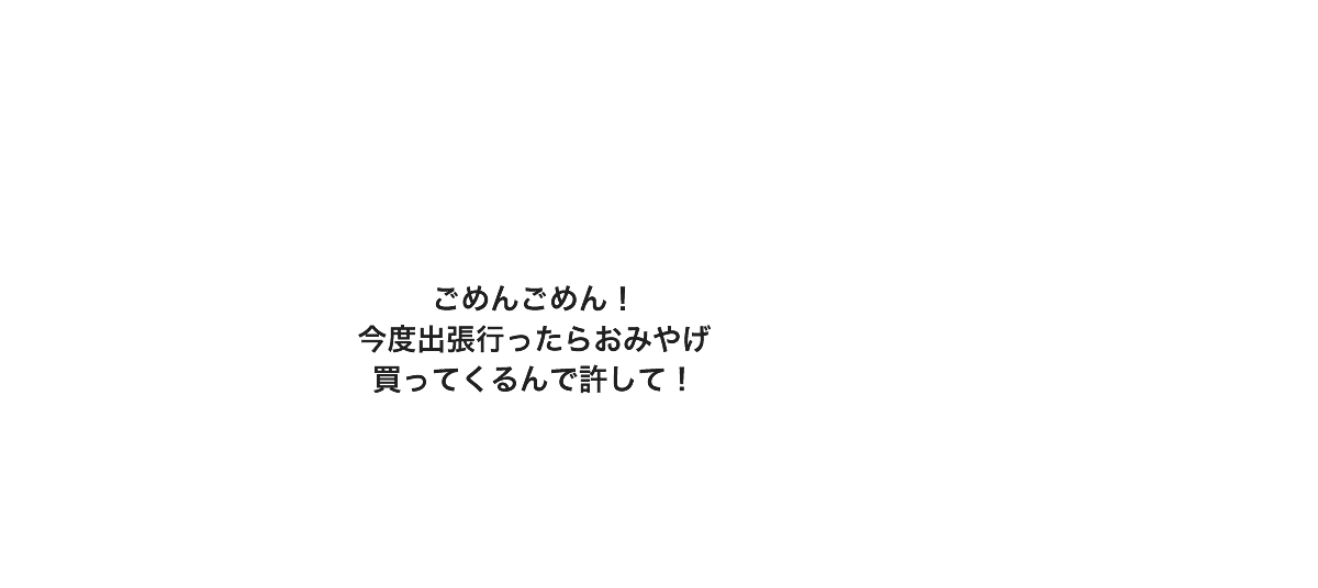 ごめんごめん！今度出張行ったらおみやげ買ってくるんで許して！