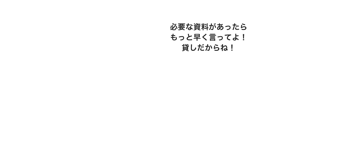 必要な資料があったらもっと早く言ってよ！貸しだからね！