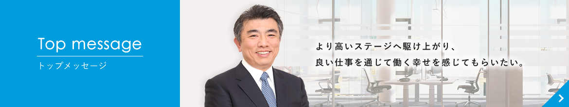 Top message トップメッセージ より高いステージへ駆け上がり、良い仕事を通じて働く幸せを感じてもらいたい。