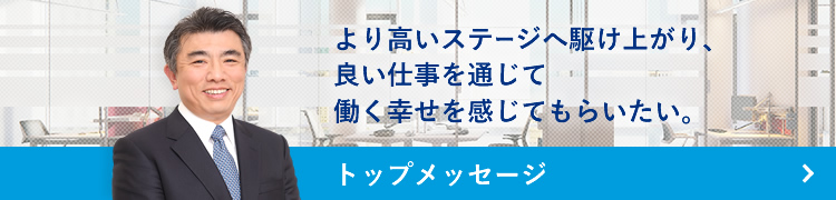 Top message トップメッセージ トップメッセージ より高いステージへ駆け上がり、良い仕事を通じて働く幸せを感じてもらいたい。