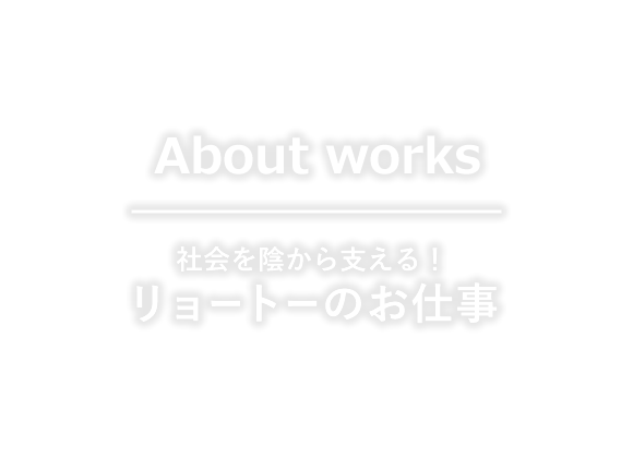 About works 社会を影から支える！リョートーのお仕事